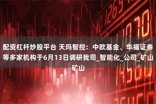 配资杠杆炒股平台 天玛智控：中欧基金、华福证券等多家机构于6月13日调研我司_智能化_公司_矿山