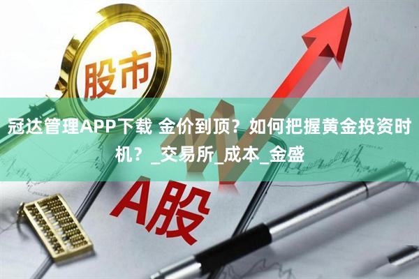冠达管理APP下载 金价到顶？如何把握黄金投资时机？_交易所_成本_金盛