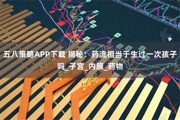 五八策略APP下载 揭秘：药流相当于生过一次孩子吗_子宫_内膜_药物