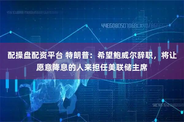配操盘配资平台 特朗普：希望鲍威尔辞职，将让愿意降息的人来担任美联储主席