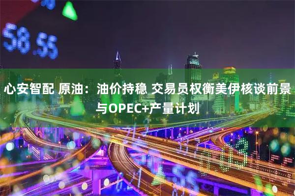 心安智配 原油：油价持稳 交易员权衡美伊核谈前景与OPEC+产量计划