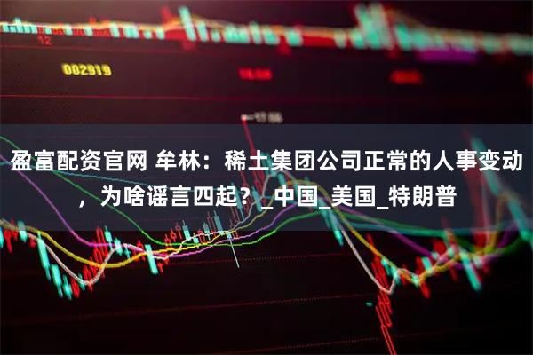 盈富配资官网 牟林：稀土集团公司正常的人事变动，为啥谣言四起？_中国_美国_特朗普