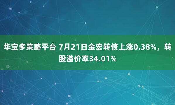 华宝多策略平台 7月21日金宏转债上涨0.38%，转股溢价率34.01%