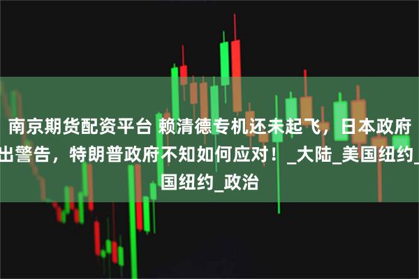 南京期货配资平台 赖清德专机还未起飞，日本政府已发出警告，特朗普政府不知如何应对！_大陆_美国纽约_政治