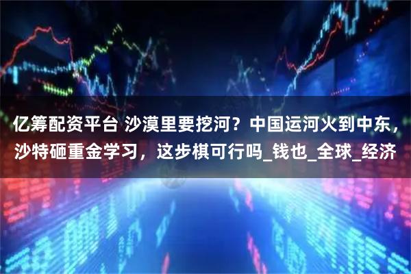 亿筹配资平台 沙漠里要挖河？中国运河火到中东，沙特砸重金学习，这步棋可行吗_钱也_全球_经济