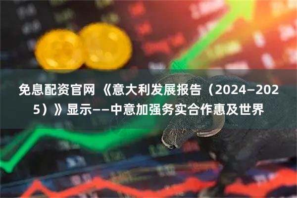 免息配资官网 《意大利发展报告（2024—2025）》显示——中意加强务实合作惠及世界