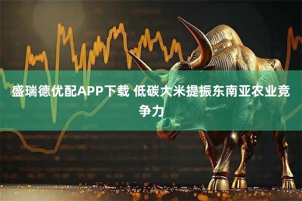 盛瑞德优配APP下载 低碳大米提振东南亚农业竞争力