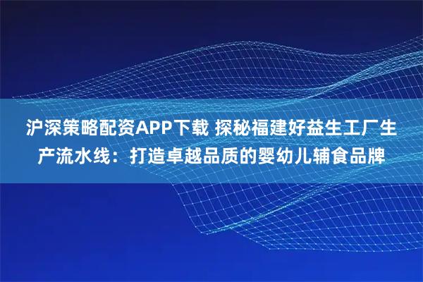 沪深策略配资APP下载 探秘福建好益生工厂生产流水线：打造卓越品质的婴幼儿辅食品牌