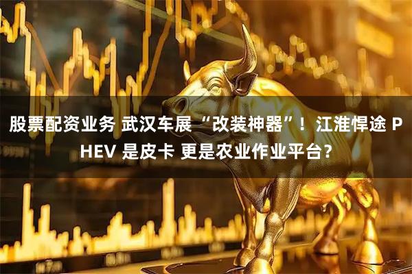 股票配资业务 武汉车展 “改装神器”！江淮悍途 PHEV 是皮卡 更是农业作业平台？
