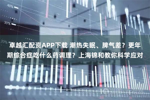 卓越汇配资APP下载 潮热失眠、脾气差？更年期综合症吃什么药调理？上海锦和教你科学应对