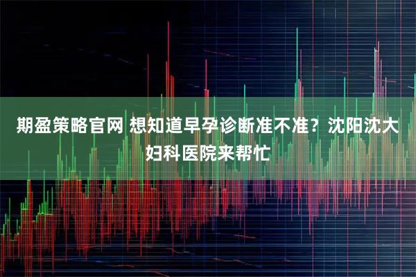 期盈策略官网 想知道早孕诊断准不准？沈阳沈大妇科医院来帮忙