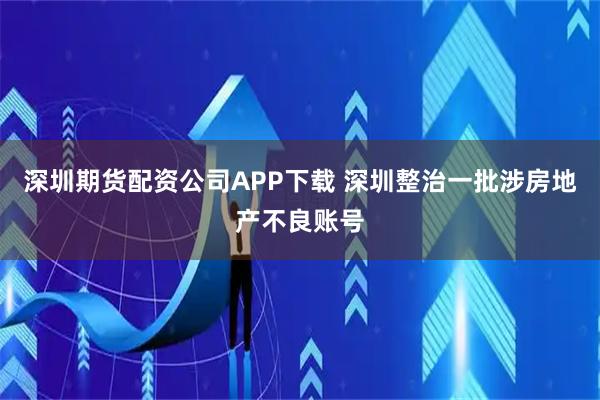 深圳期货配资公司APP下载 深圳整治一批涉房地产不良账号