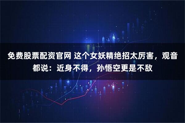 免费股票配资官网 这个女妖精绝招太厉害，观音都说：近身不得，孙悟空更是不敌
