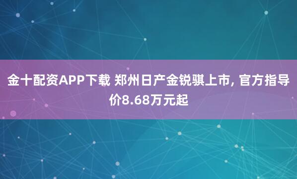 金十配资APP下载 郑州日产金锐骐上市, 官方指导价8.68万元起