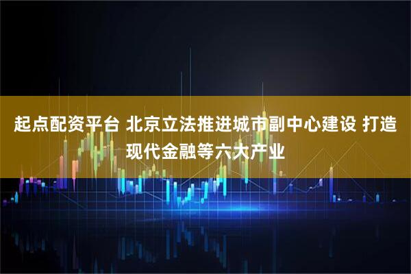 起点配资平台 北京立法推进城市副中心建设 打造现代金融等六大产业