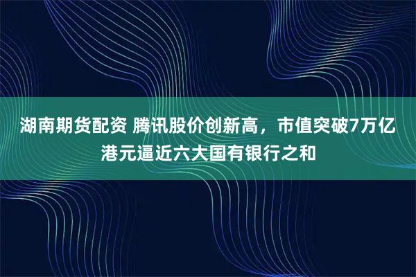 湖南期货配资 腾讯股价创新高，市值突破7万亿港元逼近六大国有银行之和