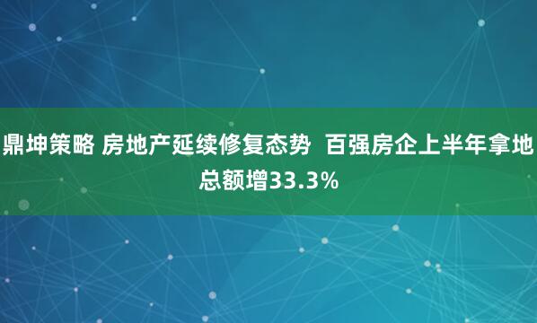 鼎坤策略 房地产延续修复态势  百强房企上半年拿地总额增33.3%