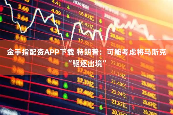 金手指配资APP下载 特朗普：可能考虑将马斯克“驱逐出境”