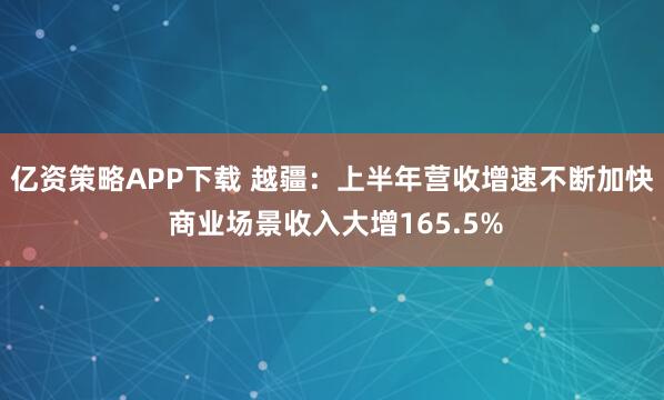 亿资策略APP下载 越疆：上半年营收增速不断加快 商业场景收入大增165.5%