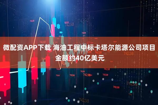 微配资APP下载 海油工程中标卡塔尔能源公司项目 金额约40亿美元