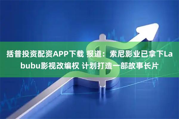 括普投资配资APP下载 报道：索尼影业已拿下Labubu影视改编权 计划打造一部故事长片