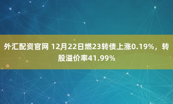 外汇配资官网 12月22日燃23转债上涨0.19%，转股溢价率41.99%