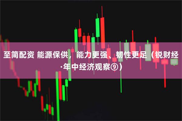 至简配资 能源保供，能力更强、韧性更足（锐财经·年中经济观察⑨）
